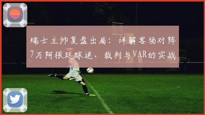 瑞士主帅复盘出局:详解客场对阵7万阿根廷球迷、裁判与VAR的实战挑战与未来应对策略