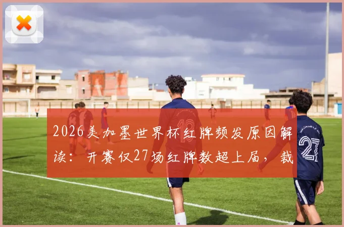 2026美加墨世界杯红牌频发原因解读：开赛仅27场红牌数超上届，裁判尺度成焦点