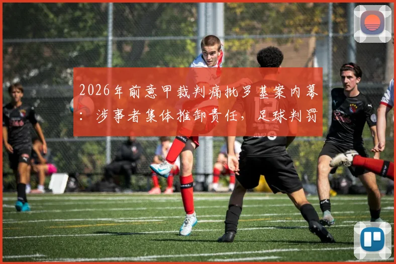 2026年前意甲裁判痛批罗基案内幕：涉事者集体推卸责任，足球判罚公正性再遭质疑