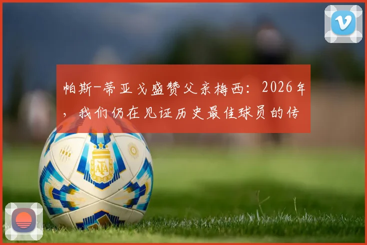 帕斯-蒂亚戈盛赞父亲梅西：2026年，我们仍在见证历史最佳球员的传奇