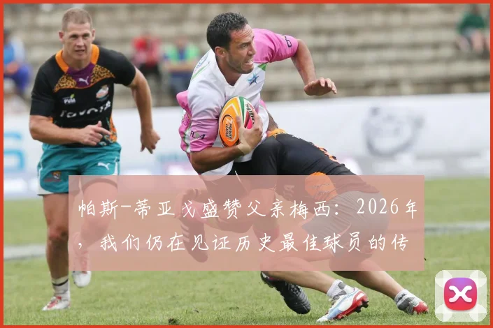 帕斯-蒂亚戈盛赞父亲梅西：2026年，我们仍在见证历史最佳球员的传奇