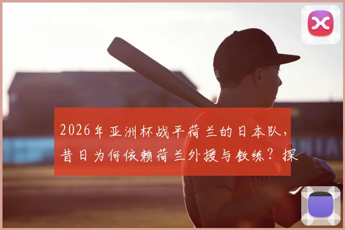 2026年亚洲杯战平荷兰的日本队，昔日为何依赖荷兰外援与教练？探秘日本足球从学习到超越的历程