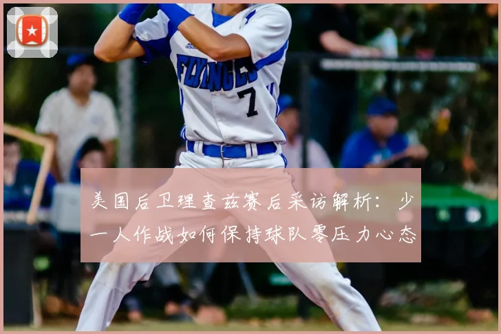 美国后卫理查兹赛后采访解析：少一人作战如何保持球队零压力心态（2026最新球员语录）