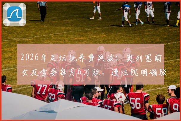 2026年足坛抚养费风波：奥利塞前女友索要每月6万欧，遭法院明确驳回，球员胜诉细节曝光