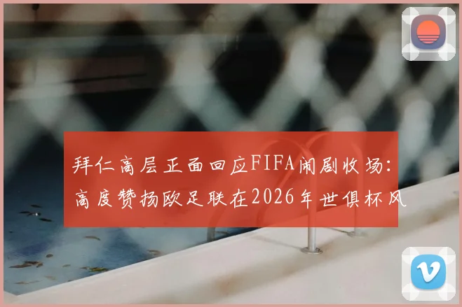 拜仁高层正面回应FIFA闹剧收场:高度赞扬欧足联在2026年世俱杯风波中的坚定立场