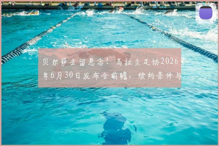 贝尔萨去留悬念！乌拉圭足协2026年6月30日发布会前瞻，续约条件与未来去向深度分析