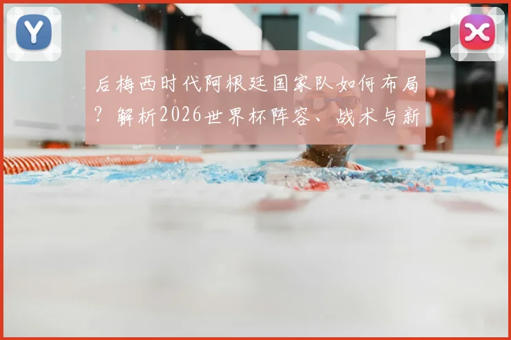 后梅西时代阿根廷国家队如何布局？解析2026世界杯阵容、战术与新一代球员接班难题