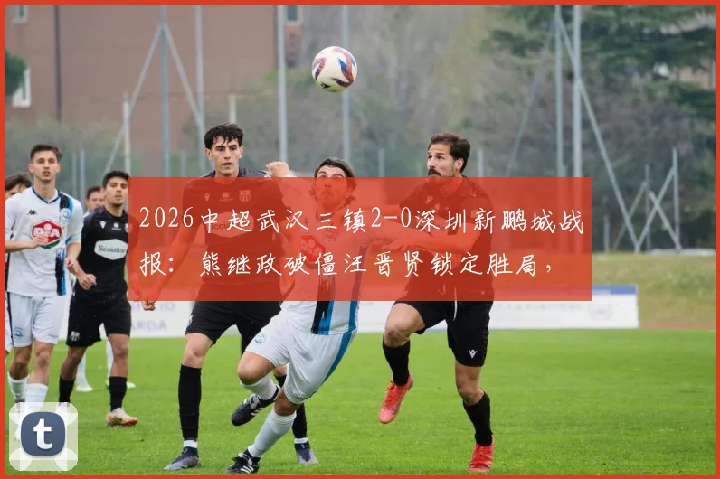 2026中超武汉三镇2-0深圳新鹏城战报:熊继政破僵汪晋贤锁定胜局,十人客队防守复盘
