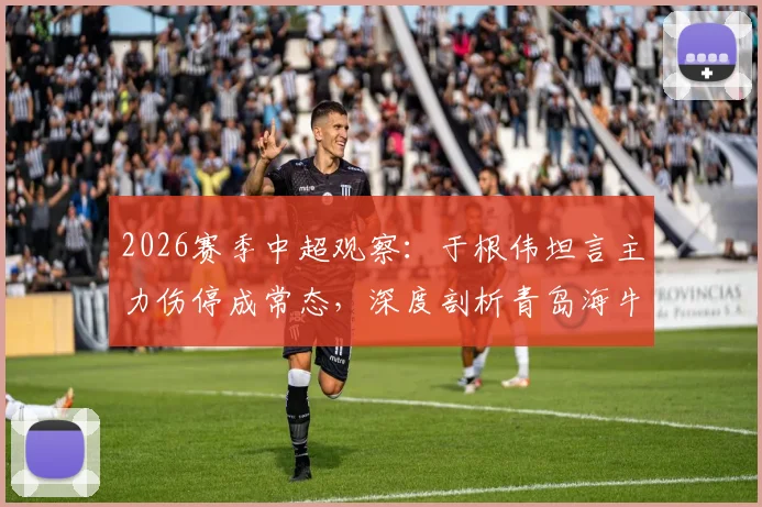 2026赛季中超观察:于根伟坦言主力伤停成常态,深度剖析青岛海牛外援强劲实力背后