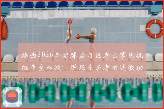 梅西2026年进球后与记者击掌庆祝细节全回顾:现场亲历者讲述激动到发抖的真实感受