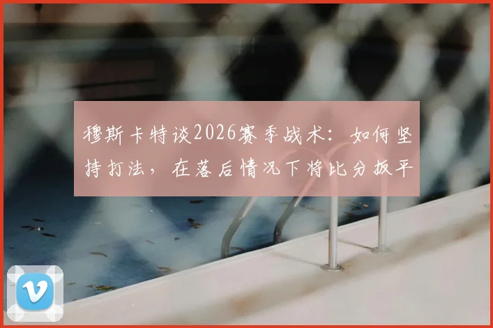 穆斯卡特谈2026赛季战术：如何坚持打法，在落后情况下将比分扳平成为关键