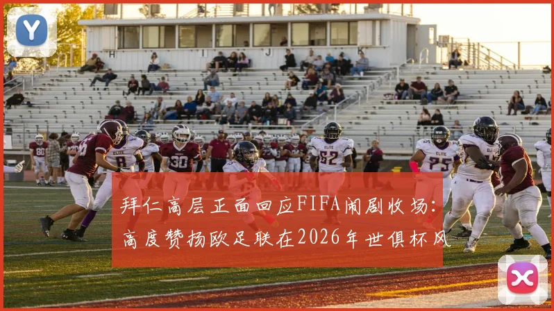拜仁高层正面回应FIFA闹剧收场：高度赞扬欧足联在2026年世俱杯风波中的坚定立场