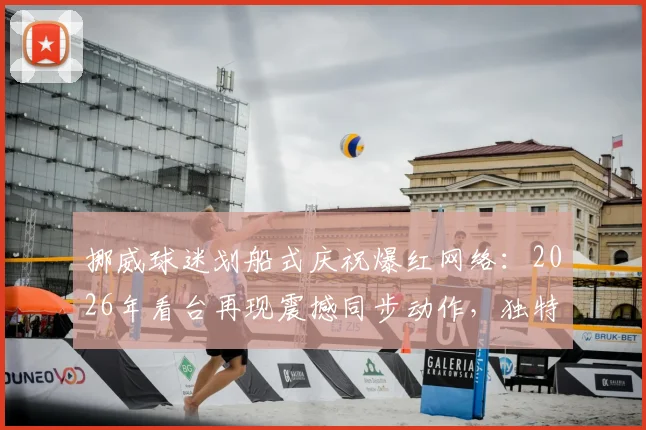 挪威球迷划船式庆祝爆红网络：2026年看台再现震撼同步动作，独特助威文化引热议