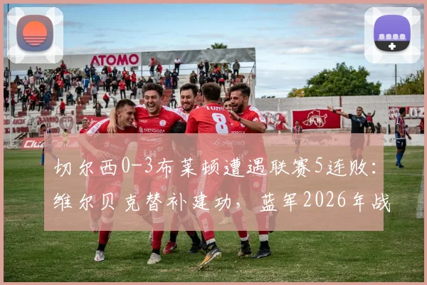 切尔西0-3布莱顿遭遇联赛5连败:维尔贝克替补建功,蓝军2026年战绩崩盘原因深度剖析