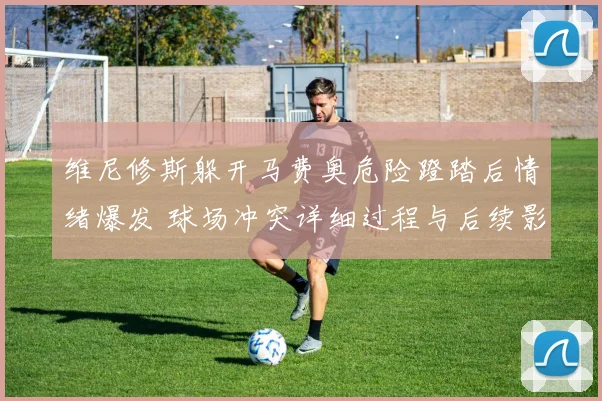维尼修斯躲开马费奥危险蹬踏后情绪爆发 球场冲突详细过程与后续影响分析
