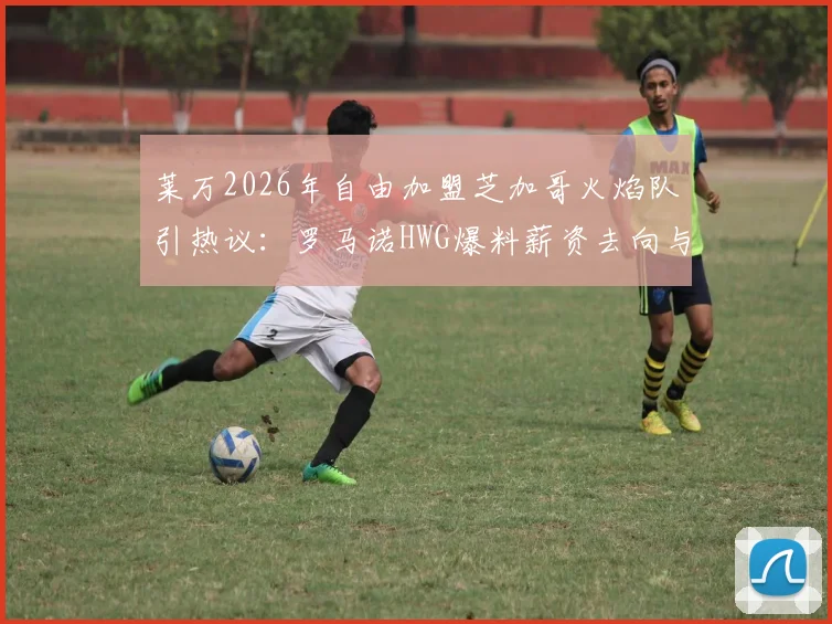 莱万2026年自由加盟芝加哥火焰队引热议:罗马诺HWG爆料薪资去向与官方动态一览,转会传闻深度追踪