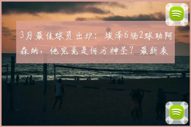 3月最佳球员出炉：埃泽6场2球助阿森纳，他究竟是何方神圣？最新表现与评选内幕全解析