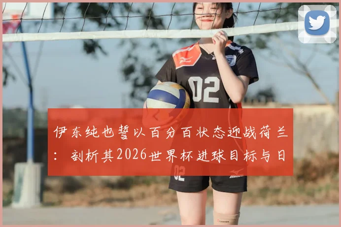 伊东纯也誓以百分百状态迎战荷兰：剖析其2026世界杯进球目标与日本队首战关键点