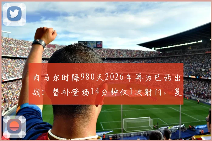 内马尔时隔980天2026年再为巴西出战：替补登场14分钟仅1次射门，复出首秀表现全解析