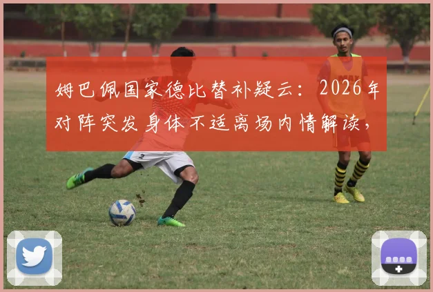 姆巴佩国家德比替补疑云：2026年对阵突发身体不适离场内情解读，背后真实原因引西媒热议