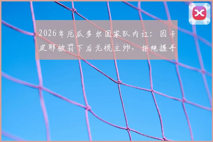 2026年厄瓜多尔国家队内讧：因卡皮耶被罚下后无视主帅，拒绝握手风波全解析