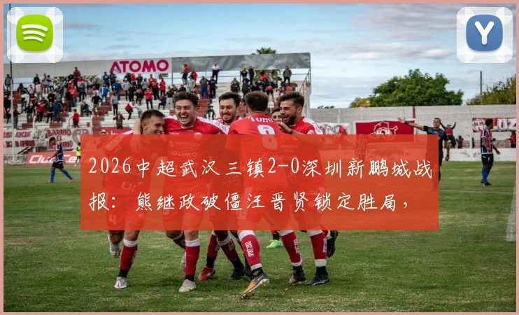 2026中超武汉三镇2-0深圳新鹏城战报:熊继政破僵汪晋贤锁定胜局,十人客队防守复盘