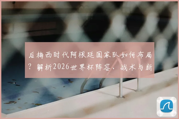 后梅西时代阿根廷国家队如何布局?解析2026世界杯阵容、战术与新一代球员接班难题