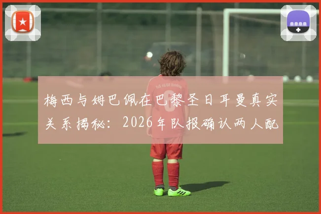 梅西与姆巴佩在巴黎圣日耳曼真实关系揭秘：2026年队报确认两人配合默契无矛盾，合作数据回顾