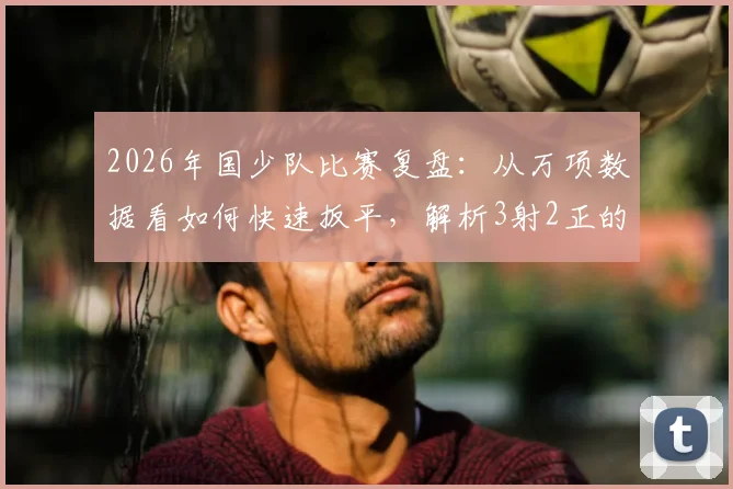 2026年国少队比赛复盘:从万项数据看如何快速扳平,解析3射2正的高效进攻秘诀
