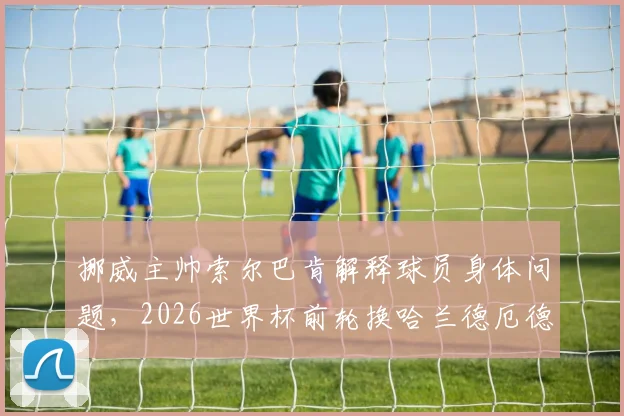 挪威主帅索尔巴肯解释球员身体问题,2026世界杯前轮换哈兰德厄德高的真实原因与未来计划