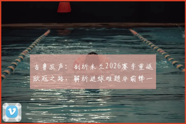 吉鲁发声：剖析米兰2026赛季重返欧冠之路，解析进球难题非前锋一人之过