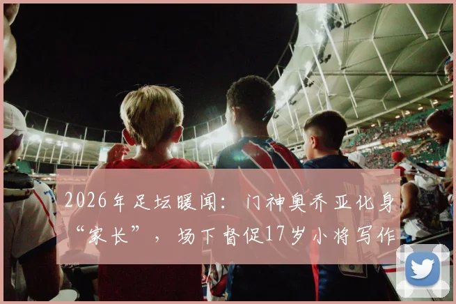 2026年足坛暖闻:门神奥乔亚化身“家长”,场下督促17岁小将写作业按时睡觉,前辈风范引热议