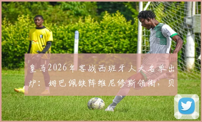 皇马2026年客战西班牙人大名单出炉：姆巴佩缺阵维尼修斯领衔，贝林厄姆安切洛蒂如何排兵布阵？
