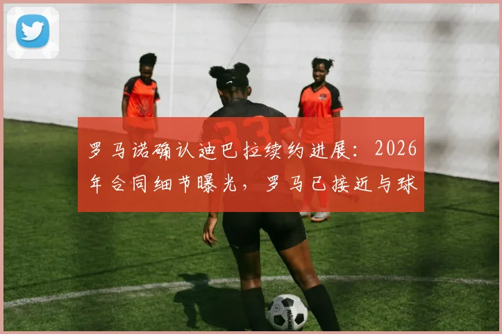 罗马诺确认迪巴拉续约进展:2026年合同细节曝光,罗马已接近与球员达成一致