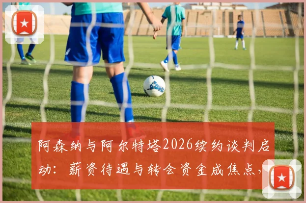 阿森纳与阿尔特塔2026续约谈判启动：薪资待遇与转会资金成焦点，枪手未来计划浮出水面