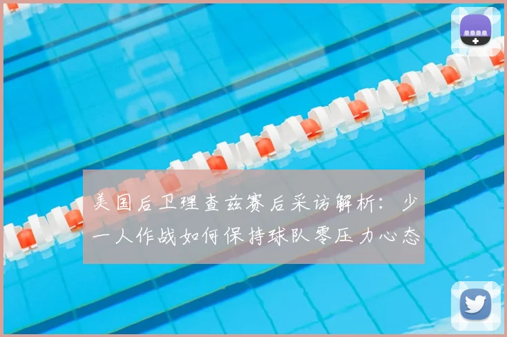 美国后卫理查兹赛后采访解析：少一人作战如何保持球队零压力心态（2026最新球员语录）