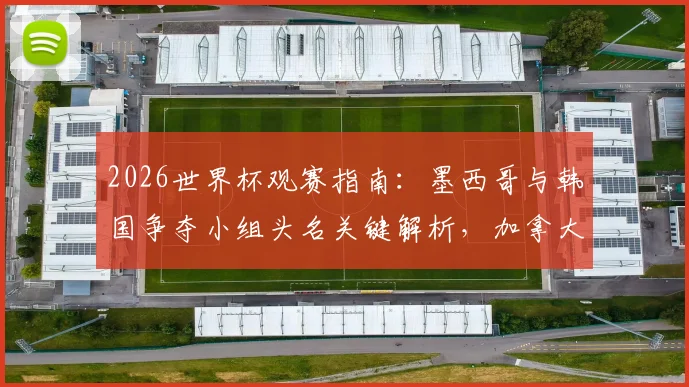 2026世界杯观赛指南:墨西哥与韩国争夺小组头名关键解析,加拿大对决卡塔尔谁能迎来队史首胜?