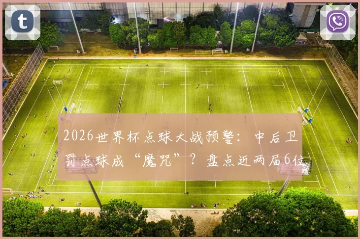 2026世界杯点球大战预警：中后卫罚点球成“魔咒”？盘点近两届6位中卫全罚丢的背后原因与数据
