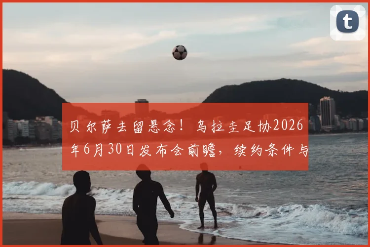 贝尔萨去留悬念!乌拉圭足协2026年6月30日发布会前瞻,续约条件与未来去向深度分析