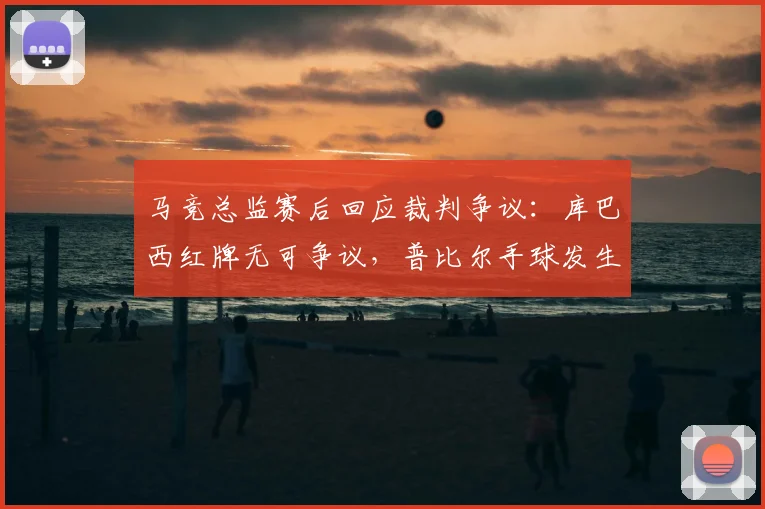 马竞总监赛后回应裁判争议:库巴西红牌无可争议,普比尔手球发生在开球前(附争议判罚解析)
