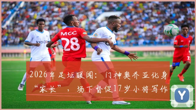2026年足坛暖闻:门神奥乔亚化身“家长”,场下督促17岁小将写作业按时睡觉,前辈风范引热议