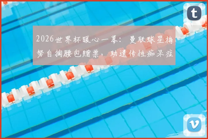 2026世界杯暖心一幕：曼联球星梅努自掏腰包赠票，助遗传性痴呆症铁杆球迷现场圆梦，背后故事令人动容