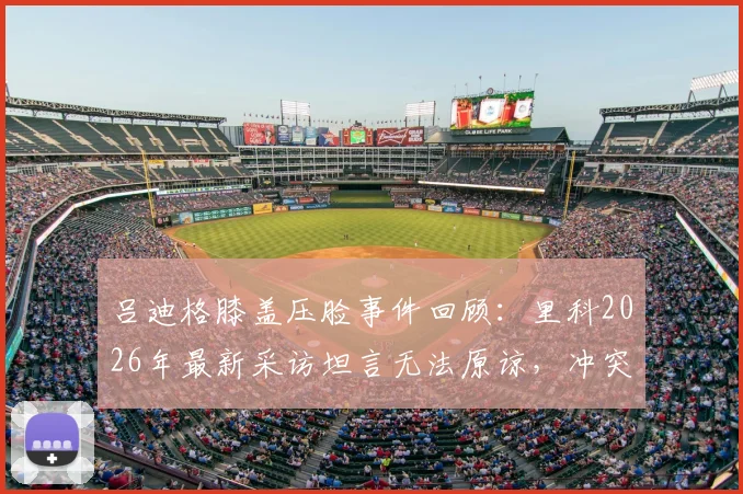 吕迪格膝盖压脸事件回顾：里科2026年最新采访坦言无法原谅，冲突背后职业球员的安全困境