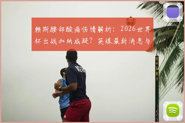 赖斯腰部酸痛伤情解析：2026世界杯出战加纳成疑？英媒最新消息与球员状态评估