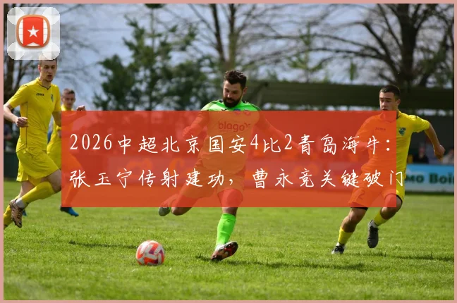 2026中超北京国安4比2青岛海牛：张玉宁传射建功，曹永竞关键破门全记录，附赛后技术分析