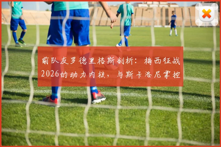 前队友罗德里格斯剖析:梅西征战2026的动力内核,与斯卡洛尼掌控更衣室的艺术