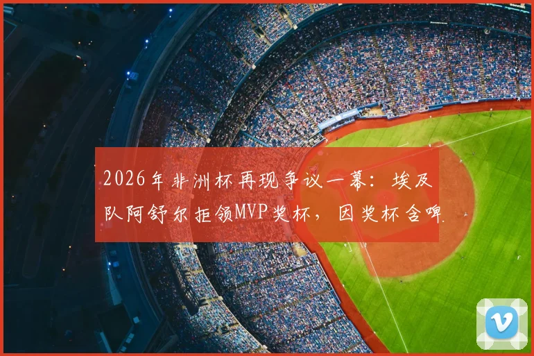 2026年非洲杯再现争议一幕：埃及队阿舒尔拒领MVP奖杯，因奖杯含啤酒赞助商标志引热议