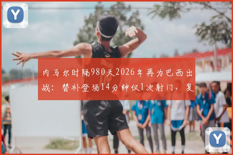 内马尔时隔980天2026年再为巴西出战：替补登场14分钟仅1次射门，复出首秀表现全解析