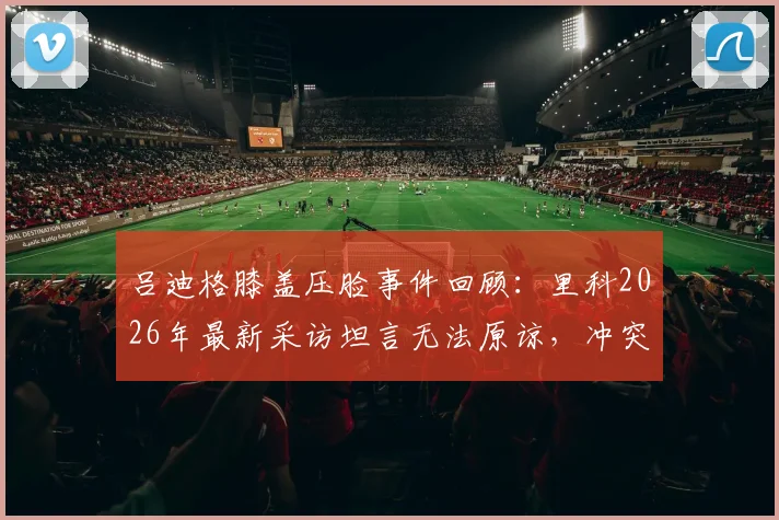 吕迪格膝盖压脸事件回顾:里科2026年最新采访坦言无法原谅,冲突背后职业球员的安全困境