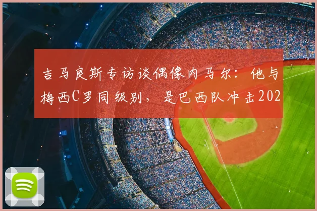 吉马良斯专访谈偶像内马尔：他与梅西C罗同级别，是巴西队冲击2026世界杯的精神领袖